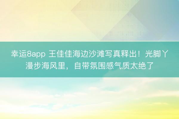 幸運(yùn)8app 王佳佳海邊沙灘寫真釋出！光腳丫漫步海風(fēng)里，自帶氛圍感氣質(zhì)太絕了