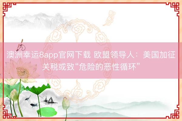 澳洲幸運8app官網(wǎng)下載 歐盟領(lǐng)導(dǎo)人：美國加征關(guān)稅或致“危險的惡性循環(huán)”