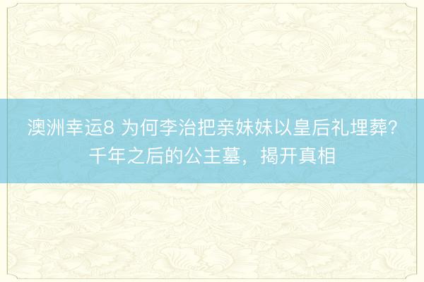 澳洲幸運8 為何李治把親妹妹以皇后禮埋葬？千年之后的公主墓，揭開真相