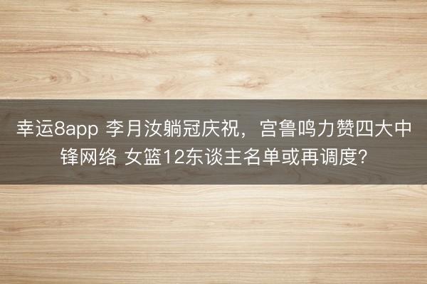 幸運(yùn)8app 李月汝躺冠慶祝，宮魯鳴力贊四大中鋒網(wǎng)絡(luò) 女籃12東談主名單或再調(diào)度？